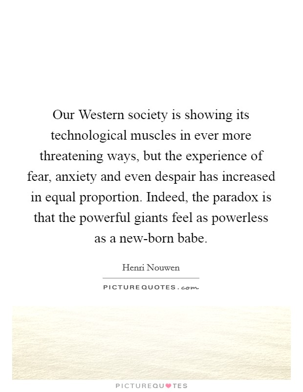 Our Western society is showing its technological muscles in ever more threatening ways, but the experience of fear, anxiety and even despair has increased in equal proportion. Indeed, the paradox is that the powerful giants feel as powerless as a new-born babe Picture Quote #1