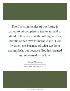 The Christian leader of the future is called to be completely irrelevant and to stand in this world with nothing to offer but his or her own vulnerable self. God loves us, not because of what we do or accomplish, but because God has created and redeemed us in love Picture Quote #1