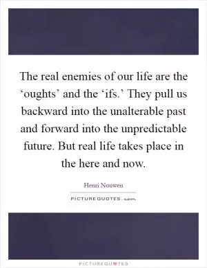 The real enemies of our life are the ‘oughts’ and the ‘ifs.’ They pull us backward into the unalterable past and forward into the unpredictable future. But real life takes place in the here and now Picture Quote #1