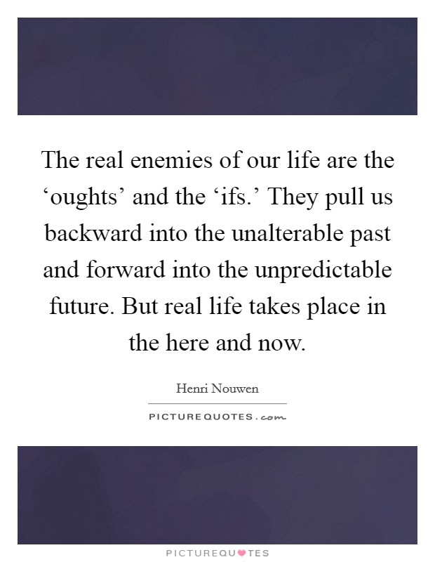 The real enemies of our life are the ‘oughts' and the ‘ifs.' They pull us backward into the unalterable past and forward into the unpredictable future. But real life takes place in the here and now Picture Quote #1