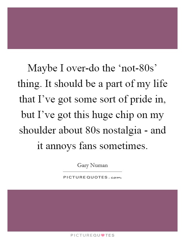 Maybe I over-do the ‘not-80s' thing. It should be a part of my life that I've got some sort of pride in, but I've got this huge chip on my shoulder about  80s nostalgia - and it annoys fans sometimes Picture Quote #1