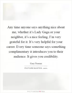 Any time anyone says anything nice about me, whether it’s Lady Gaga or your neighbor, it’s a nice feeling, I’m very grateful for it. It’s very helpful for your career. Every time someone says something complimentary it introduces you to their audience. It gives you credibility Picture Quote #1
