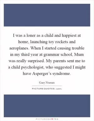 I was a loner as a child and happiest at home, launching toy rockets and aeroplanes. When I started causing trouble in my third year at grammar school, Mum was really surprised. My parents sent me to a child psychologist, who suggested I might have Asperger’s syndrome Picture Quote #1