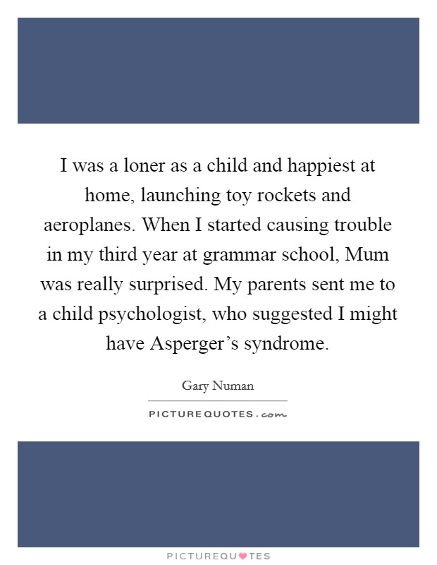 I was a loner as a child and happiest at home, launching toy rockets and aeroplanes. When I started causing trouble in my third year at grammar school, Mum was really surprised. My parents sent me to a child psychologist, who suggested I might have Asperger's syndrome Picture Quote #1