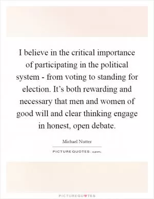 I believe in the critical importance of participating in the political system - from voting to standing for election. It’s both rewarding and necessary that men and women of good will and clear thinking engage in honest, open debate Picture Quote #1