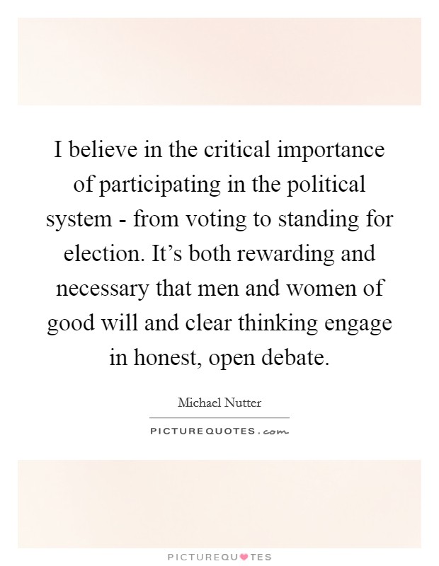 I believe in the critical importance of participating in the political system - from voting to standing for election. It's both rewarding and necessary that men and women of good will and clear thinking engage in honest, open debate Picture Quote #1