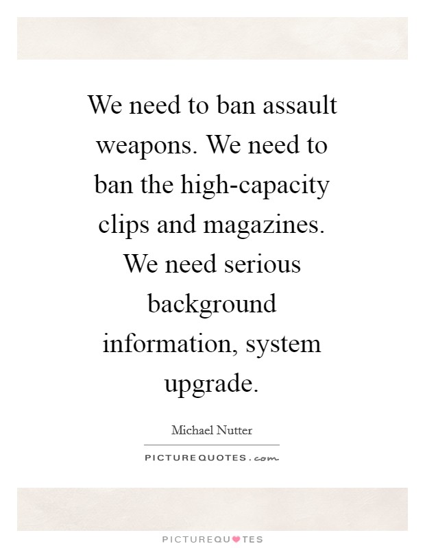 We need to ban assault weapons. We need to ban the high-capacity clips and magazines. We need serious background information, system upgrade Picture Quote #1