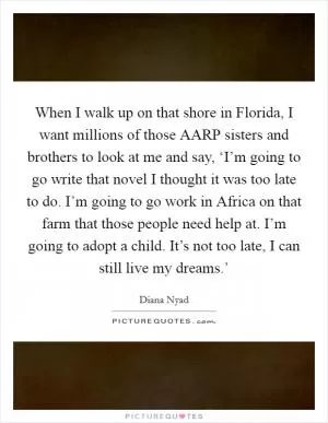 When I walk up on that shore in Florida, I want millions of those AARP sisters and brothers to look at me and say, ‘I’m going to go write that novel I thought it was too late to do. I’m going to go work in Africa on that farm that those people need help at. I’m going to adopt a child. It’s not too late, I can still live my dreams.’ Picture Quote #1