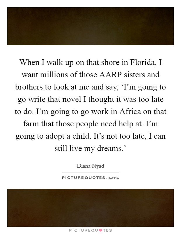 When I walk up on that shore in Florida, I want millions of those AARP sisters and brothers to look at me and say, ‘I'm going to go write that novel I thought it was too late to do. I'm going to go work in Africa on that farm that those people need help at. I'm going to adopt a child. It's not too late, I can still live my dreams.' Picture Quote #1