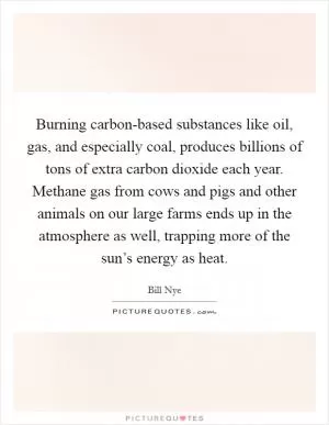 Burning carbon-based substances like oil, gas, and especially coal, produces billions of tons of extra carbon dioxide each year. Methane gas from cows and pigs and other animals on our large farms ends up in the atmosphere as well, trapping more of the sun’s energy as heat Picture Quote #1