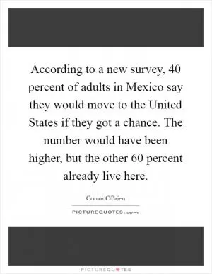 According to a new survey, 40 percent of adults in Mexico say they would move to the United States if they got a chance. The number would have been higher, but the other 60 percent already live here Picture Quote #1