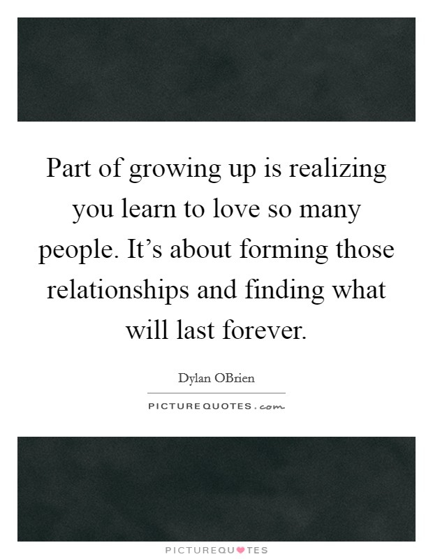 Part of growing up is realizing you learn to love so many people. It's about forming those relationships and finding what will last forever Picture Quote #1