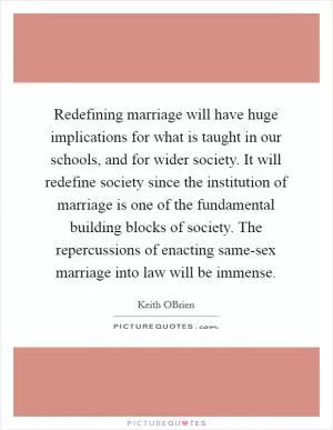 Redefining marriage will have huge implications for what is taught in our schools, and for wider society. It will redefine society since the institution of marriage is one of the fundamental building blocks of society. The repercussions of enacting same-sex marriage into law will be immense Picture Quote #1