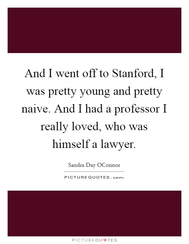 And I went off to Stanford, I was pretty young and pretty naive. And I had a professor I really loved, who was himself a lawyer Picture Quote #1