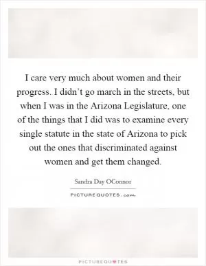 I care very much about women and their progress. I didn’t go march in the streets, but when I was in the Arizona Legislature, one of the things that I did was to examine every single statute in the state of Arizona to pick out the ones that discriminated against women and get them changed Picture Quote #1