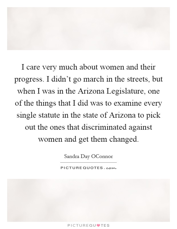 I care very much about women and their progress. I didn't go march in the streets, but when I was in the Arizona Legislature, one of the things that I did was to examine every single statute in the state of Arizona to pick out the ones that discriminated against women and get them changed Picture Quote #1