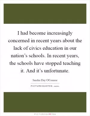 I had become increasingly concerned in recent years about the lack of civics education in our nation’s schools. In recent years, the schools have stopped teaching it. And it’s unfortunate Picture Quote #1
