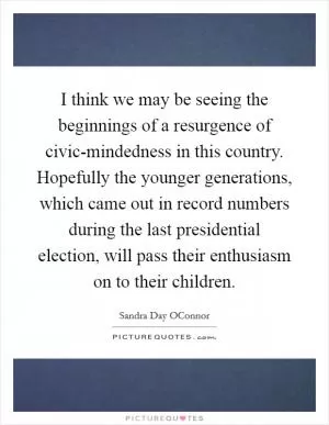 I think we may be seeing the beginnings of a resurgence of civic-mindedness in this country. Hopefully the younger generations, which came out in record numbers during the last presidential election, will pass their enthusiasm on to their children Picture Quote #1