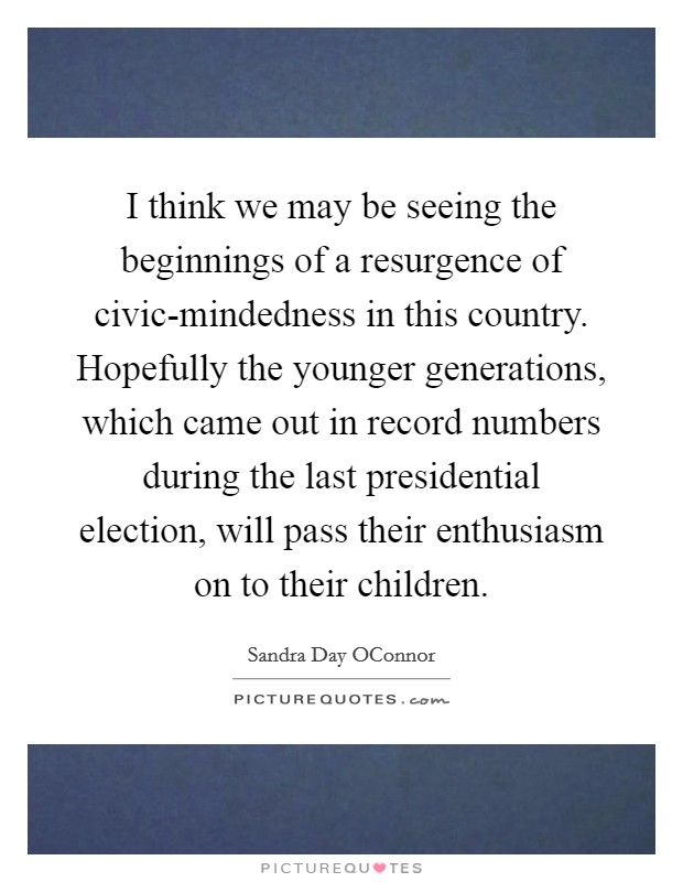 I think we may be seeing the beginnings of a resurgence of civic-mindedness in this country. Hopefully the younger generations, which came out in record numbers during the last presidential election, will pass their enthusiasm on to their children Picture Quote #1