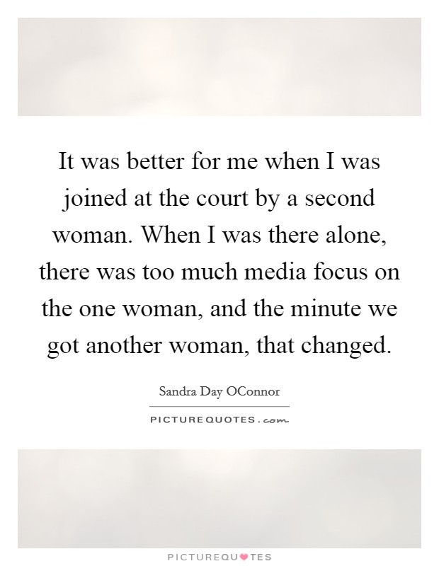 It was better for me when I was joined at the court by a second woman. When I was there alone, there was too much media focus on the one woman, and the minute we got another woman, that changed Picture Quote #1