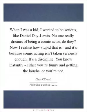 When I was a kid, I wanted to be serious, like Daniel Day-Lewis. No one really dreams of being a comic actor, do they? Now I realise how stupid that is - and it’s because comic acting isn’t taken seriously enough. It’s a discipline. You know instantly - either you’re funny and getting the laughs, or you’re not Picture Quote #1