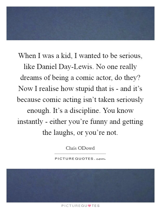 When I was a kid, I wanted to be serious, like Daniel Day-Lewis. No one really dreams of being a comic actor, do they? Now I realise how stupid that is - and it's because comic acting isn't taken seriously enough. It's a discipline. You know instantly - either you're funny and getting the laughs, or you're not Picture Quote #1