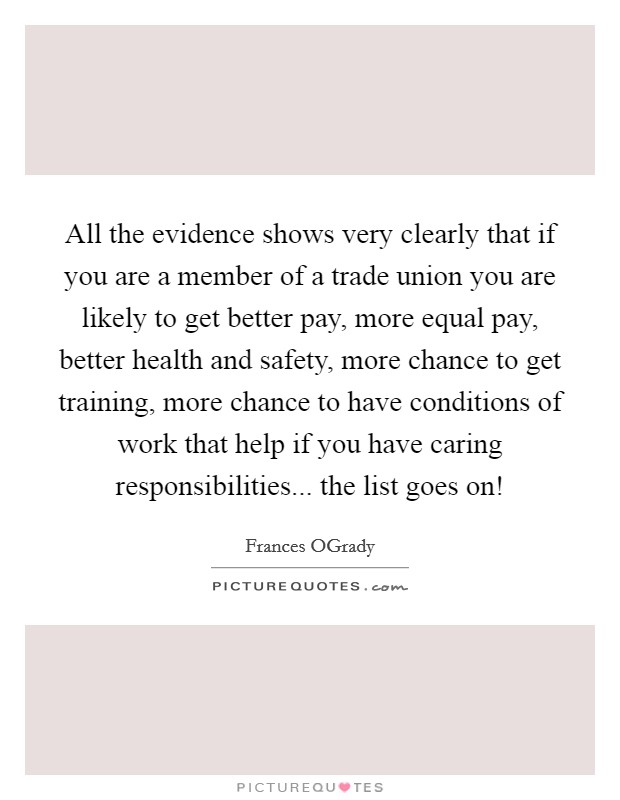 All the evidence shows very clearly that if you are a member of a trade union you are likely to get better pay, more equal pay, better health and safety, more chance to get training, more chance to have conditions of work that help if you have caring responsibilities... the list goes on! Picture Quote #1