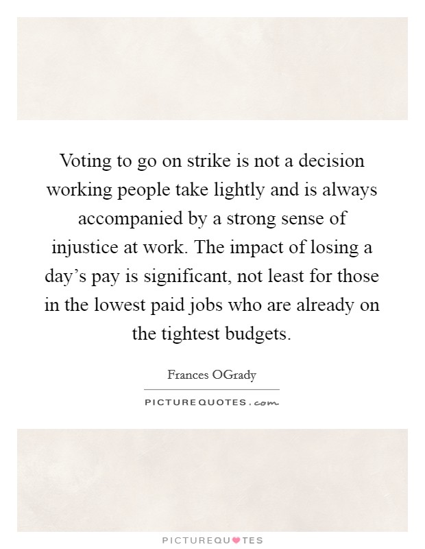Voting to go on strike is not a decision working people take lightly and is always accompanied by a strong sense of injustice at work. The impact of losing a day's pay is significant, not least for those in the lowest paid jobs who are already on the tightest budgets Picture Quote #1