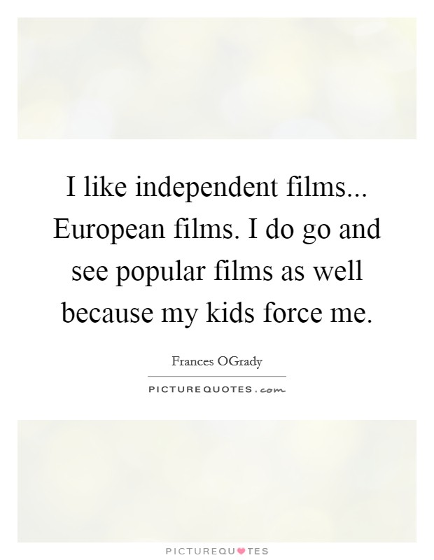 I like independent films... European films. I do go and see popular films as well because my kids force me Picture Quote #1