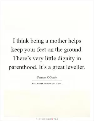 I think being a mother helps keep your feet on the ground. There’s very little dignity in parenthood. It’s a great leveller Picture Quote #1