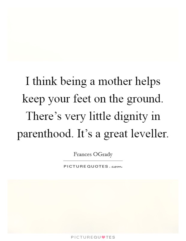 I think being a mother helps keep your feet on the ground. There's very little dignity in parenthood. It's a great leveller Picture Quote #1