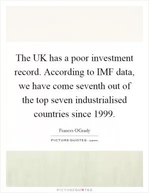 The UK has a poor investment record. According to IMF data, we have come seventh out of the top seven industrialised countries since 1999 Picture Quote #1