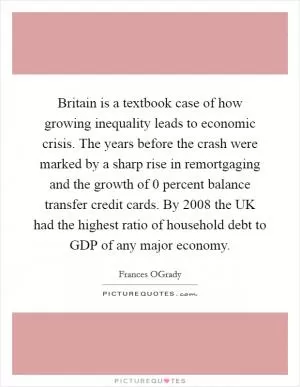 Britain is a textbook case of how growing inequality leads to economic crisis. The years before the crash were marked by a sharp rise in remortgaging and the growth of 0 percent balance transfer credit cards. By 2008 the UK had the highest ratio of household debt to GDP of any major economy Picture Quote #1