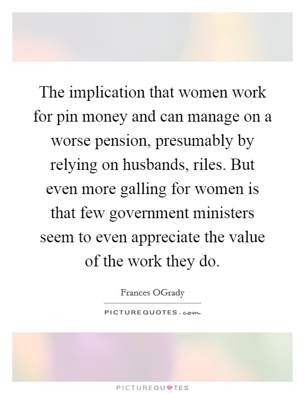 The implication that women work for pin money and can manage on a worse pension, presumably by relying on husbands, riles. But even more galling for women is that few government ministers seem to even appreciate the value of the work they do Picture Quote #1