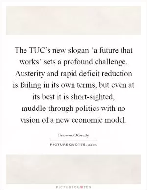 The TUC’s new slogan ‘a future that works’ sets a profound challenge. Austerity and rapid deficit reduction is failing in its own terms, but even at its best it is short-sighted, muddle-through politics with no vision of a new economic model Picture Quote #1