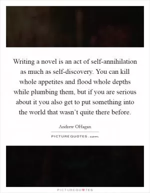 Writing a novel is an act of self-annihilation as much as self-discovery. You can kill whole appetites and flood whole depths while plumbing them, but if you are serious about it you also get to put something into the world that wasn’t quite there before Picture Quote #1