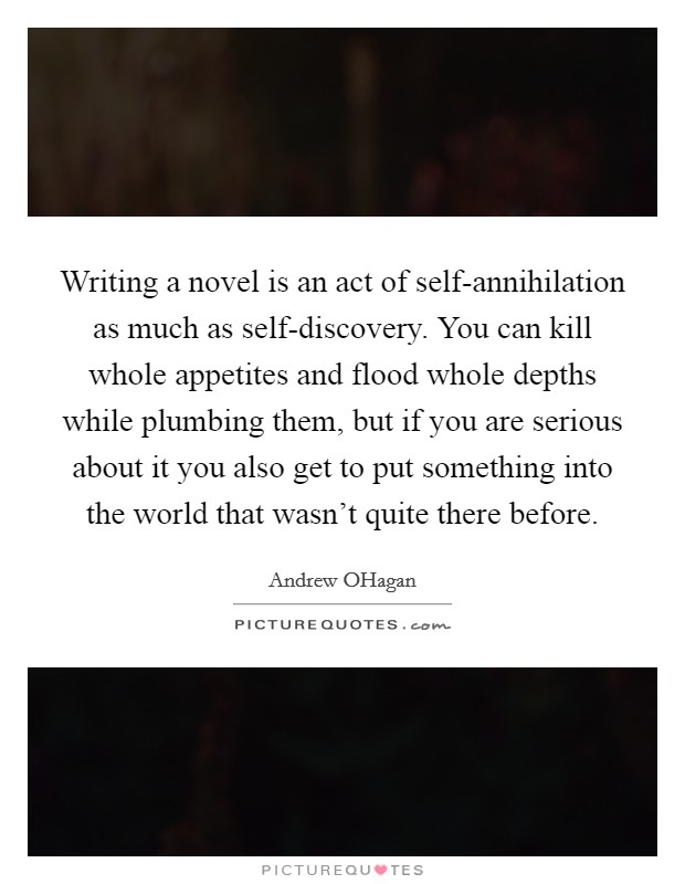 Writing a novel is an act of self-annihilation as much as self-discovery. You can kill whole appetites and flood whole depths while plumbing them, but if you are serious about it you also get to put something into the world that wasn't quite there before Picture Quote #1