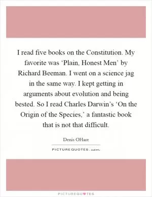 I read five books on the Constitution. My favorite was ‘Plain, Honest Men’ by Richard Beeman. I went on a science jag in the same way. I kept getting in arguments about evolution and being bested. So I read Charles Darwin’s ‘On the Origin of the Species,’ a fantastic book that is not that difficult Picture Quote #1