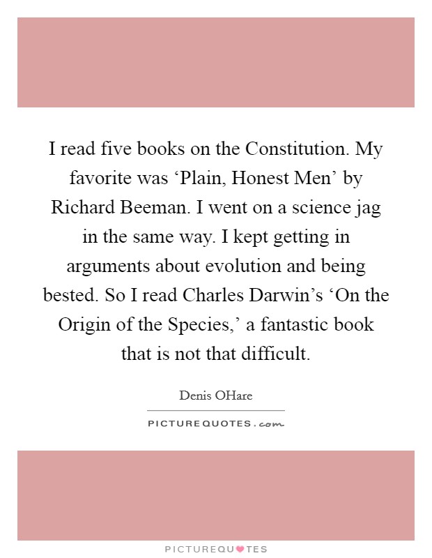 I read five books on the Constitution. My favorite was ‘Plain, Honest Men’ by Richard Beeman. I went on a science jag in the same way. I kept getting in arguments about evolution and being bested. So I read Charles Darwin’s ‘On the Origin of the Species,’ a fantastic book that is not that difficult Picture Quote #1