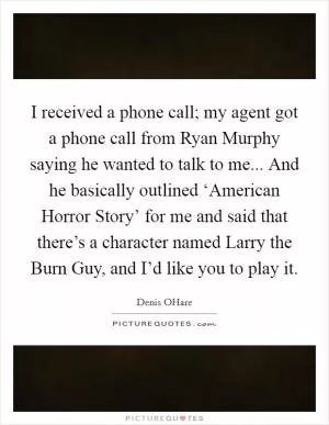 I received a phone call; my agent got a phone call from Ryan Murphy saying he wanted to talk to me... And he basically outlined ‘American Horror Story’ for me and said that there’s a character named Larry the Burn Guy, and I’d like you to play it Picture Quote #1