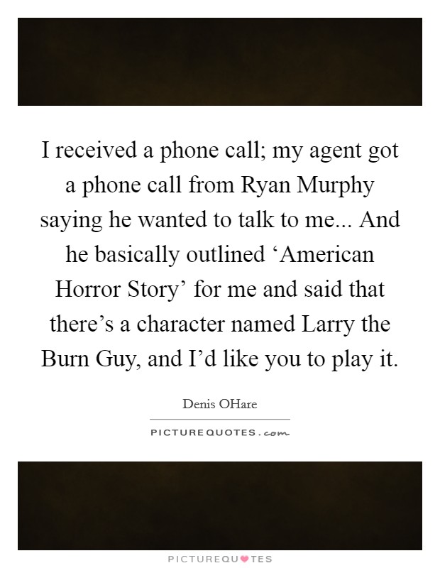 I received a phone call; my agent got a phone call from Ryan Murphy saying he wanted to talk to me... And he basically outlined ‘American Horror Story' for me and said that there's a character named Larry the Burn Guy, and I'd like you to play it Picture Quote #1