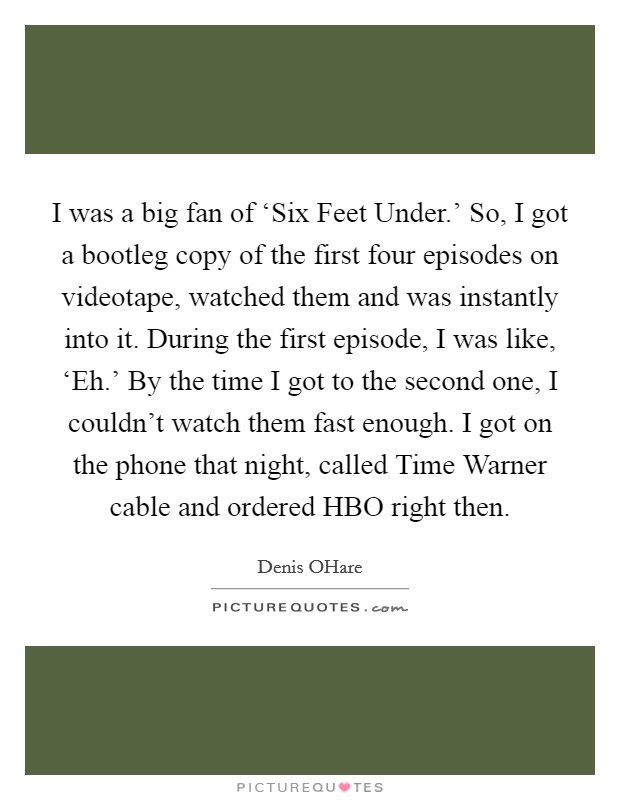 I was a big fan of ‘Six Feet Under.' So, I got a bootleg copy of the first four episodes on videotape, watched them and was instantly into it. During the first episode, I was like, ‘Eh.' By the time I got to the second one, I couldn't watch them fast enough. I got on the phone that night, called Time Warner cable and ordered HBO right then Picture Quote #1