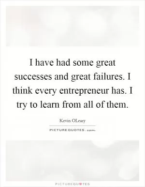 I have had some great successes and great failures. I think every entrepreneur has. I try to learn from all of them Picture Quote #1