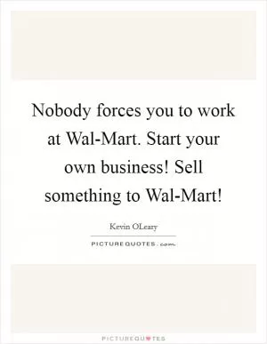 Nobody forces you to work at Wal-Mart. Start your own business! Sell something to Wal-Mart! Picture Quote #1
