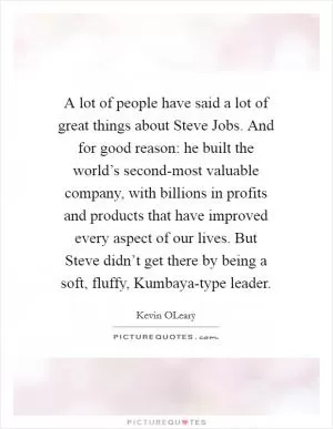 A lot of people have said a lot of great things about Steve Jobs. And for good reason: he built the world’s second-most valuable company, with billions in profits and products that have improved every aspect of our lives. But Steve didn’t get there by being a soft, fluffy, Kumbaya-type leader Picture Quote #1
