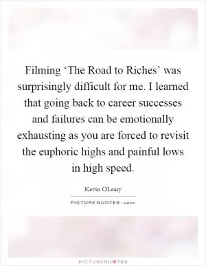 Filming ‘The Road to Riches’ was surprisingly difficult for me. I learned that going back to career successes and failures can be emotionally exhausting as you are forced to revisit the euphoric highs and painful lows in high speed Picture Quote #1