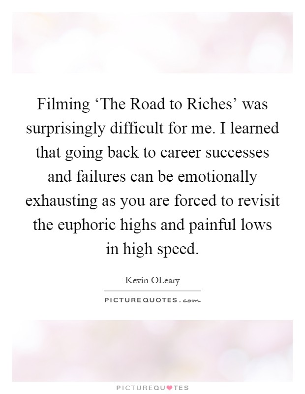 Filming ‘The Road to Riches' was surprisingly difficult for me. I learned that going back to career successes and failures can be emotionally exhausting as you are forced to revisit the euphoric highs and painful lows in high speed Picture Quote #1