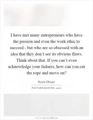 I have met many entrepreneurs who have the passion and even the work ethic to succeed - but who are so obsessed with an idea that they don’t see its obvious flaws. Think about that. If you can’t even acknowledge your failures, how can you cut the rope and move on? Picture Quote #1