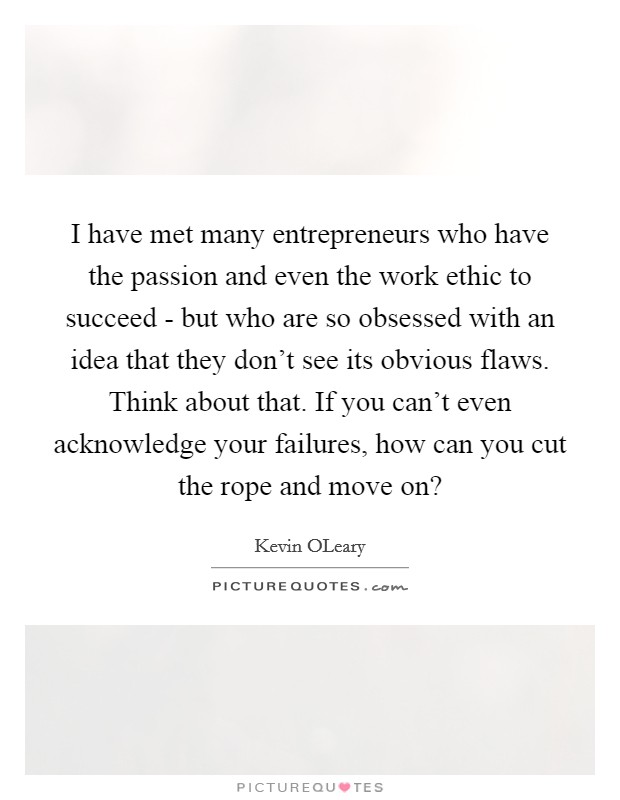 I have met many entrepreneurs who have the passion and even the work ethic to succeed - but who are so obsessed with an idea that they don't see its obvious flaws. Think about that. If you can't even acknowledge your failures, how can you cut the rope and move on? Picture Quote #1