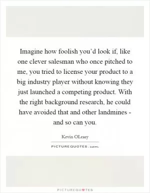 Imagine how foolish you’d look if, like one clever salesman who once pitched to me, you tried to license your product to a big industry player without knowing they just launched a competing product. With the right background research, he could have avoided that and other landmines - and so can you Picture Quote #1